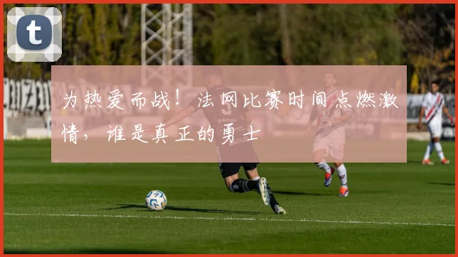 为热爱而战！法网比赛时间点燃激情，谁是真正的勇士