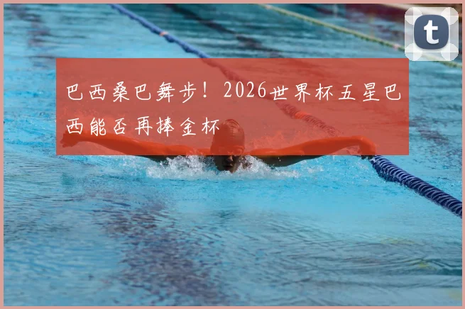 巴西桑巴舞步！2026世界杯五星巴西能否再捧金杯