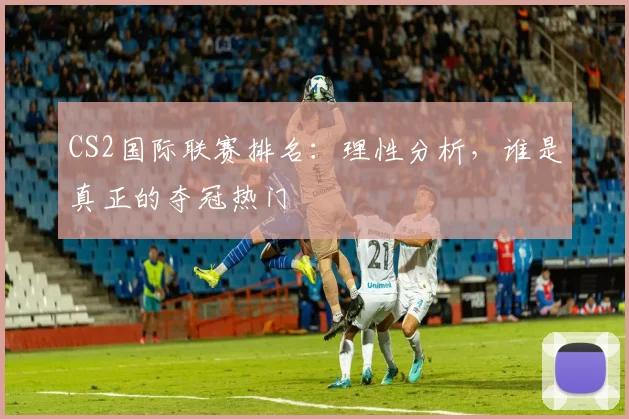 CS2国际联赛排名：理性分析，谁是真正的夺冠热门