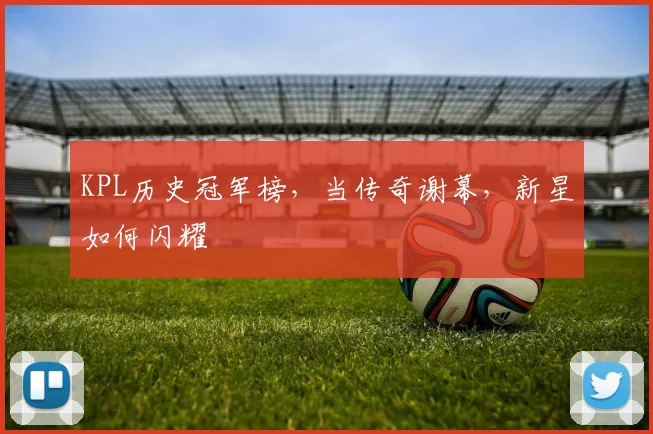 KPL历史冠军榜，当传奇谢幕，新星如何闪耀