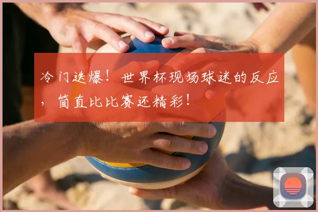 冷门迭爆！世界杯现场球迷的反应，简直比比赛还精彩！