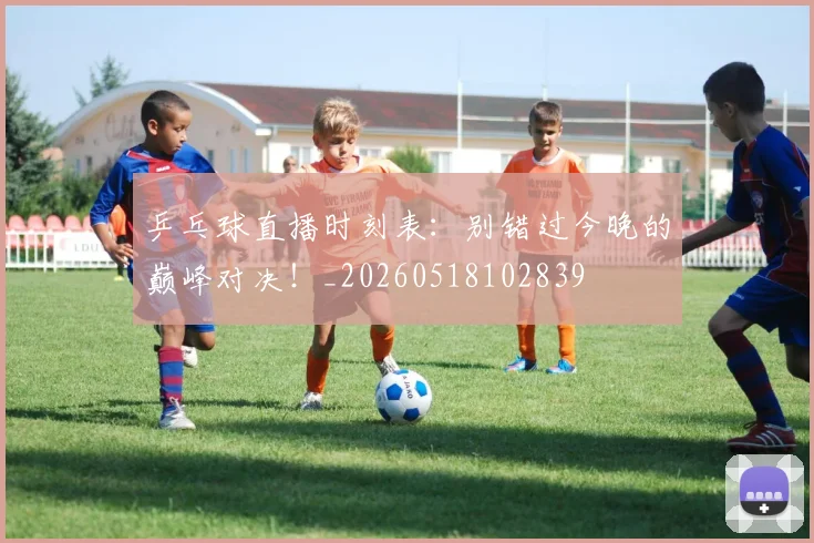 乒乓球直播时刻表:别错过今晚的巅峰对决!_20260518102839