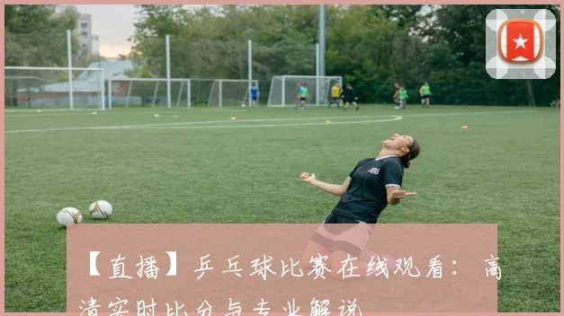 【直播】乒乓球比赛在线观看：高清实时比分与专业解说