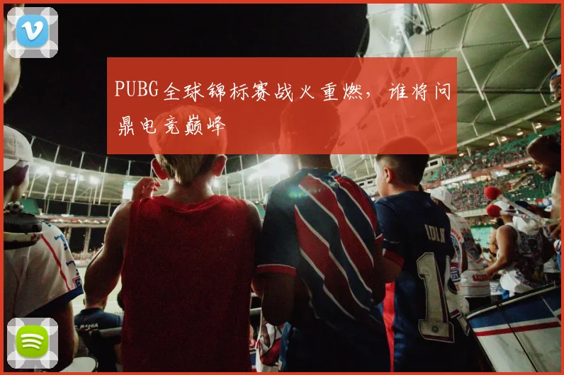 PUBG全球锦标赛战火重燃，谁将问鼎电竞巅峰