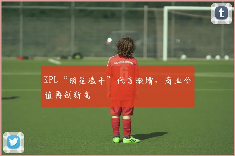 KPL“明星选手”代言激增，商业价值再创新高