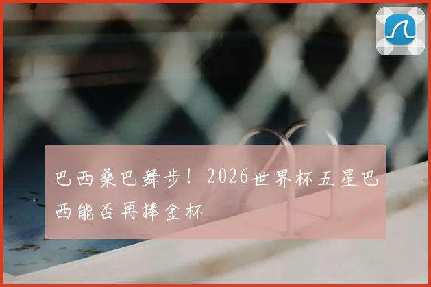 巴西桑巴舞步！2026世界杯五星巴西能否再捧金杯