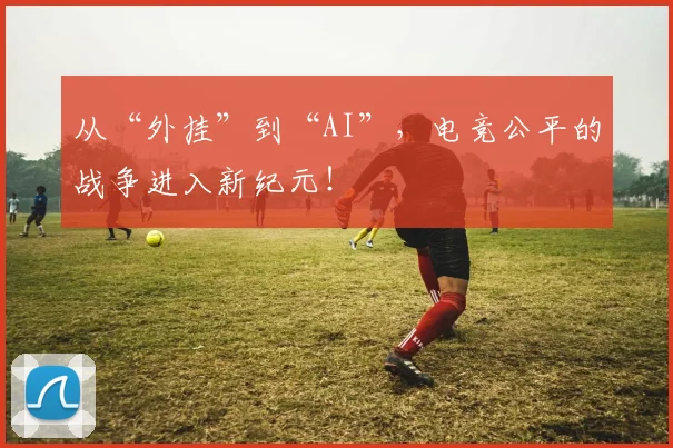 从“外挂”到“AI”，电竞公平的战争进入新纪元！