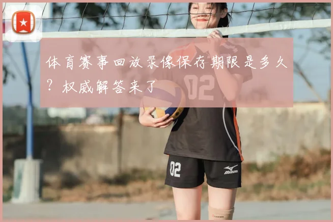 体育赛事回放录像保存期限是多久？权威解答来了
